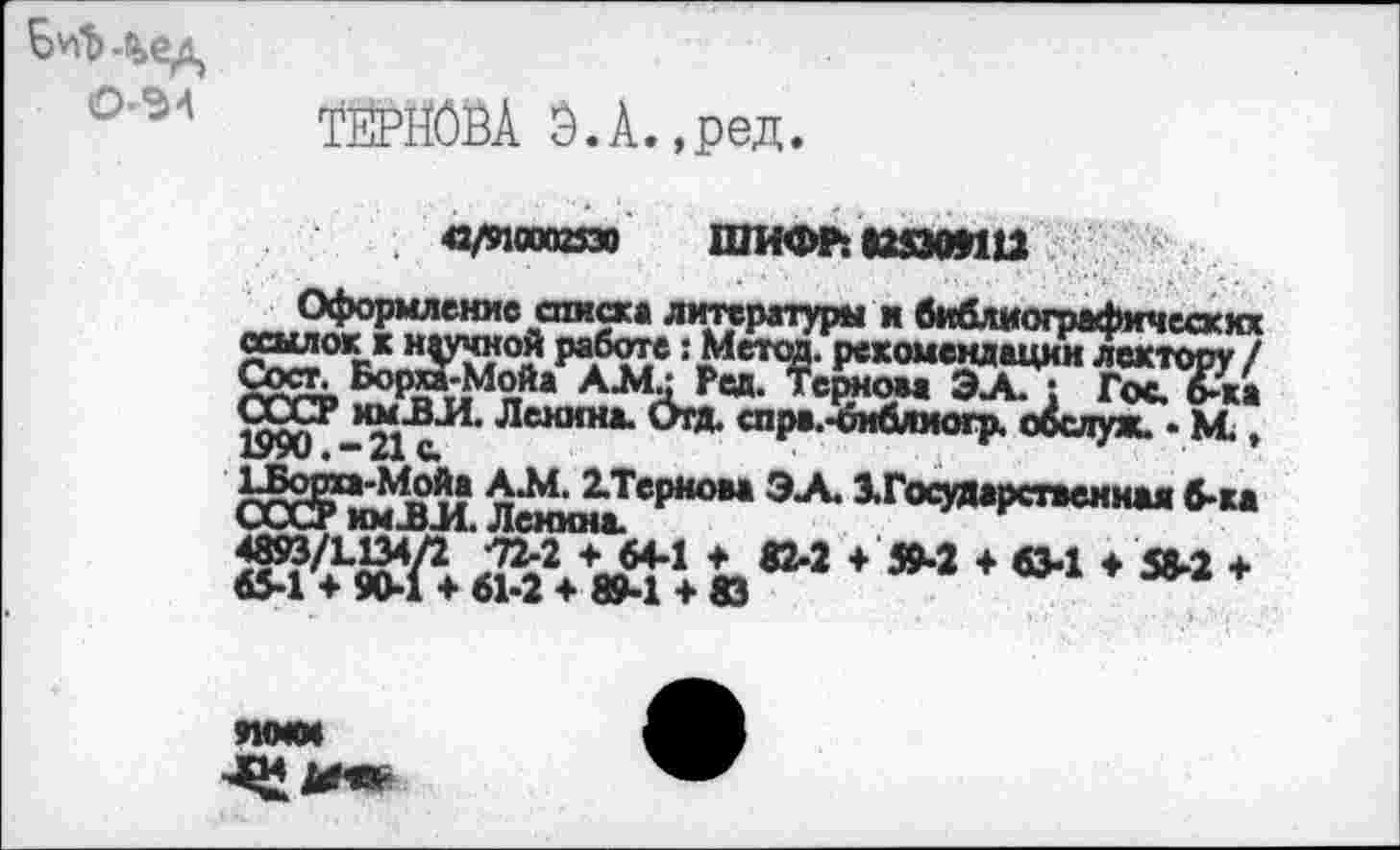 ﻿Б^.%ед
О-Э4
ТЙРЙОЁА Э.А.,ред.
«/этооаазо шифлшэоин
Оформление списка литературы и библиографических 2?“0КЛра*6?^ !£4стсЙ- Р««омекдациилектору/ Сост. Борта-Мойа А.М- Ред. Терном ЭА. : Гос. 6-ка ^Р-*2<1‘сИ’ Лснин,и спра.^иблиогр. о&луж.. М."
и п^ЕЗ,ТсрКОМ ЭА- З.Г<хдларст»еиная б-ка чдАиг кмд>л Ленина.
+*»*»■» •»”
9МММ